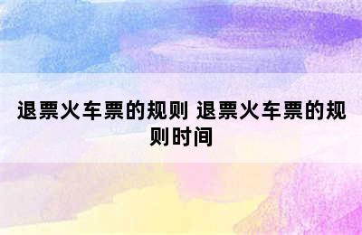 退票火车票的规则 退票火车票的规则时间